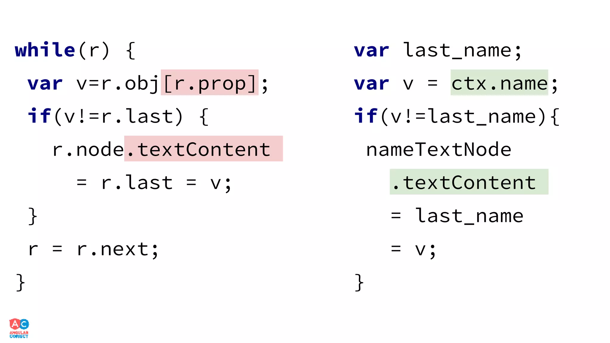 while(r) {
var v=r.obj[r.prop];
if(v!=r.last) {
r.node.textContent
= r.last = v;
}
r = r.next;
}
var last_name;
var v = ctx.name;
if(v!=last_name){
nameTextNode
.textContent
= last_name
= v;
}
 