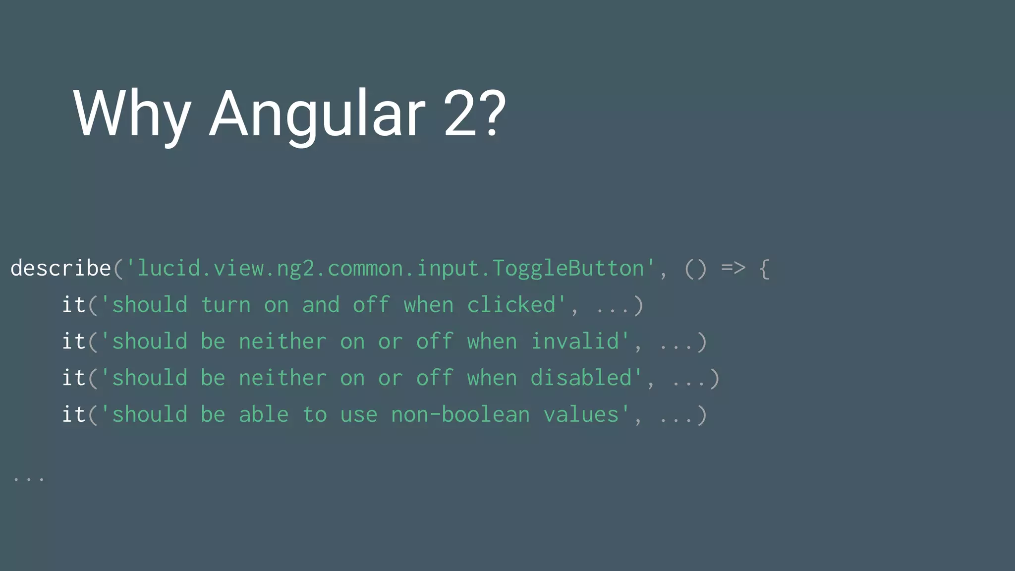 Why Angular 2?
describe('lucid.view.ng2.common.input.ToggleButton', () => {
it('should turn on and off when clicked', ...)
it('should be neither on or off when invalid', ...)
it('should be neither on or off when disabled', ...)
it('should be able to use non-boolean values', ...)
...
 