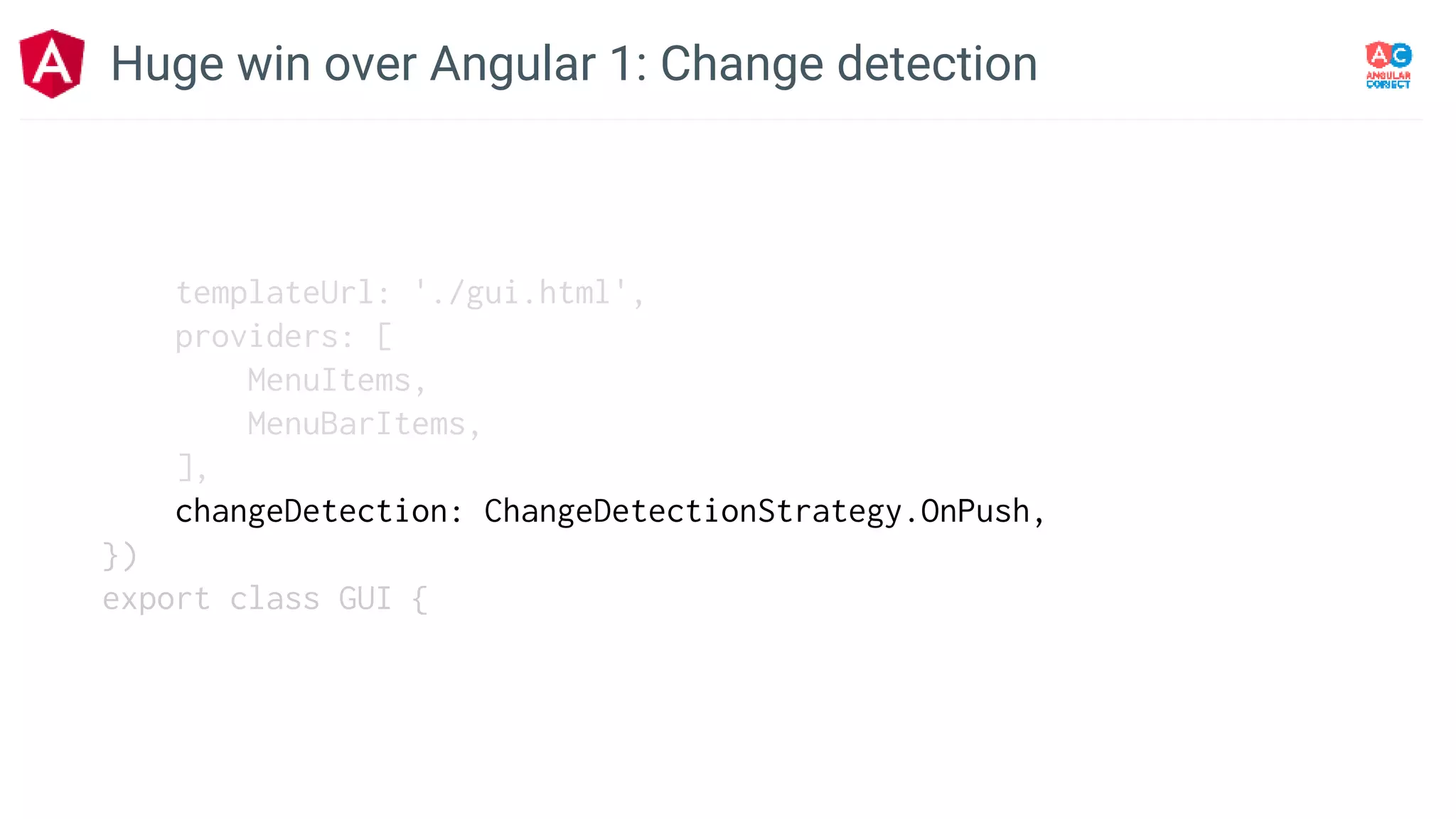 templateUrl: './gui.html',
providers: [
MenuItems,
MenuBarItems,
],
changeDetection: ChangeDetectionStrategy.OnPush,
})
export class GUI {
Huge win over Angular 1: Change detection
 