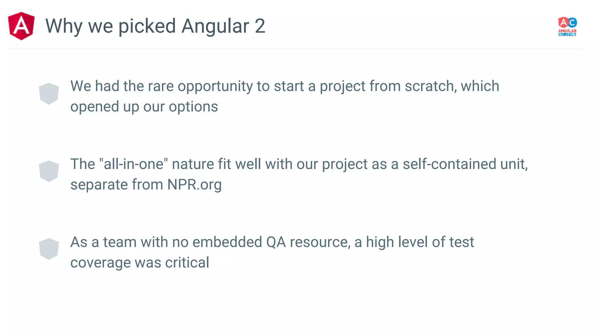 We had the rare opportunity to start a project from scratch, which
opened up our options
The "all-in-one" nature fit well with our project as a self-contained unit,
separate from NPR.org
As a team with no embedded QA resource, a high level of test
coverage was critical
Why we picked Angular 2
 