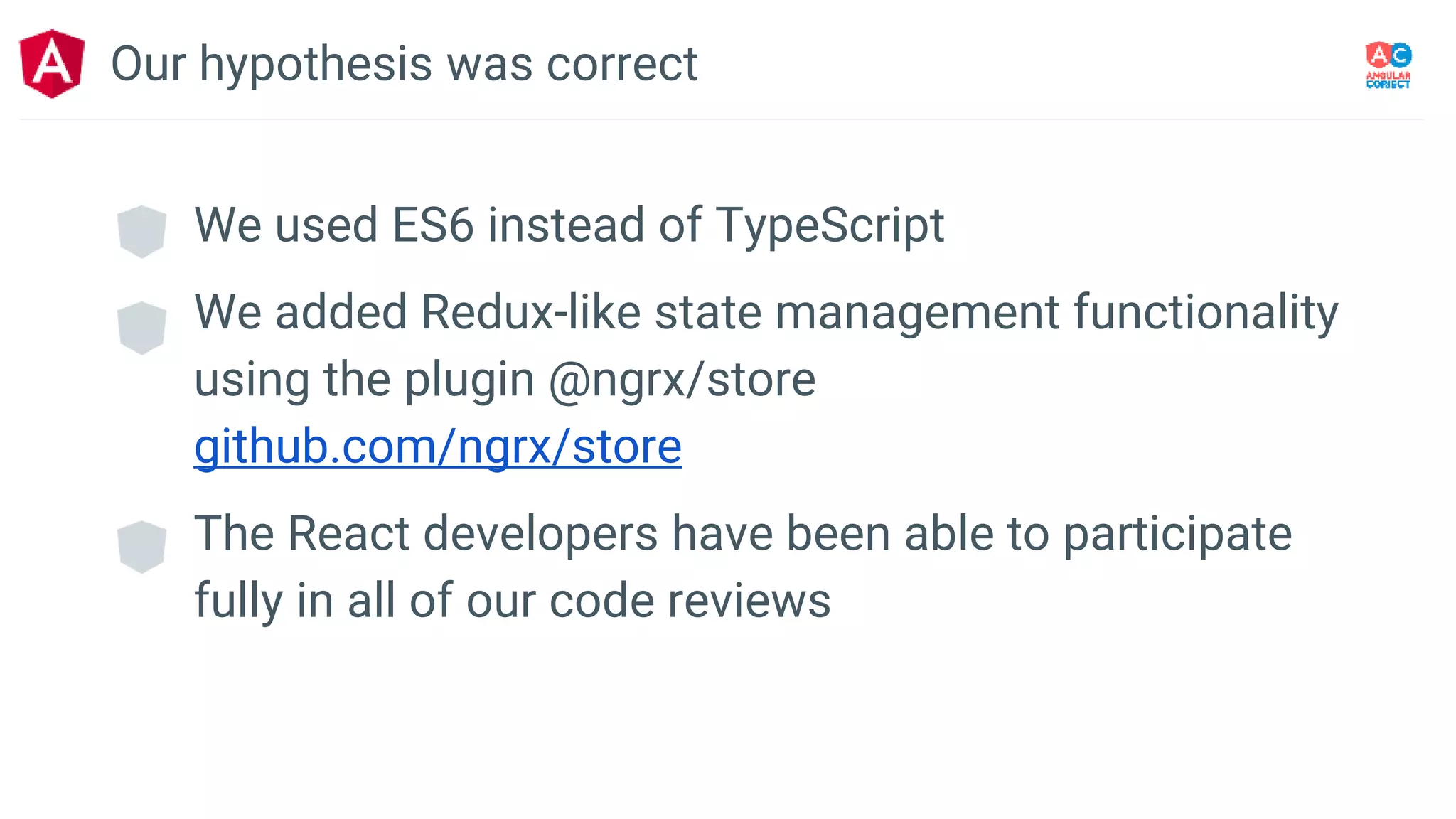 We used ES6 instead of TypeScript
We added Redux-like state management functionality
using the plugin @ngrx/store
github.com/ngrx/store
The React developers have been able to participate
fully in all of our code reviews
Our hypothesis was correct
 