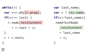 while(r) {
var v=r.obj[r.prop];
if(v!=r.last) {
r.node.textContent
= r.last = v;
}
r = r.next;
}
var last_name;
var v = ctx.name;
if(v!=last_name){
nameTextNode
.textContent
= last_name
= v;
}
 