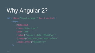 Why Angular 2?
<div class="input-wrapper" lucid-callout>
<input
#dateInput
class="date-input"
type="text"
[value]="value | date:'MM/dd/yy'"
(change)="setDate(dateInput.value)"
[class.error]="dateError"
/>
...
 
