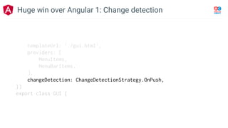 templateUrl: './gui.html',
providers: [
MenuItems,
MenuBarItems,
],
changeDetection: ChangeDetectionStrategy.OnPush,
})
export class GUI {
Huge win over Angular 1: Change detection
 