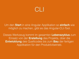 CLI
Um den Start in eine Angular Applikation so einfach wie
möglich zu machen, gibt es das Angular-CLI-Tool.
Dieses Werkzeug kommt im gesamten Lebenszyklus zum
Einsatz von der Erstellung des Projekts, über die
Entwicklung des Quellcodes bis zum Bau der fertigen
Applikation für den Produktivbetrieb.
 