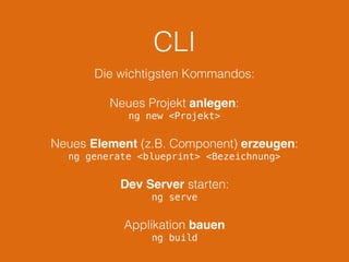 CLI
Die wichtigsten Kommandos:
Neues Projekt anlegen:
ng new <Projekt>
Neues Element (z.B. Component) erzeugen:
ng generate <blueprint> <Bezeichnung>
Dev Server starten:
ng serve
Applikation bauen
ng build
 