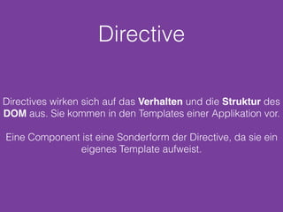 Directive
Directives wirken sich auf das Verhalten und die Struktur des
DOM aus. Sie kommen in den Templates einer Applikation vor.
Eine Component ist eine Sonderform der Directive, da sie ein
eigenes Template aufweist.
 