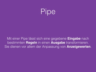Pipe
Mit einer Pipe lässt sich eine gegebene Eingabe nach
bestimmten Regeln in einen Ausgabe transformieren.
Sie dienen vor allem der Anpassung von Anzeigewerten.
 