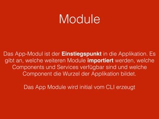 Module
Das App-Modul ist der Einstiegspunkt in die Applikation. Es
gibt an, welche weiteren Module importiert werden, welche
Components und Services verfügbar sind und welche
Component die Wurzel der Applikation bildet.
Das App Module wird initial vom CLI erzeugt
 