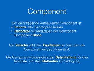 Component
Der grundlegende Aufbau einer Component ist:
• Imports aller benötigten Dateien
• Decorator mit Metadaten der Component
• Component Class
Der Selector gibt den Tag-Namen an über den die
Component eingebunden wird.
Die Component-Klasse dient der Datenhaltung für das
Template und stellt Methoden zur Verfügung.
 