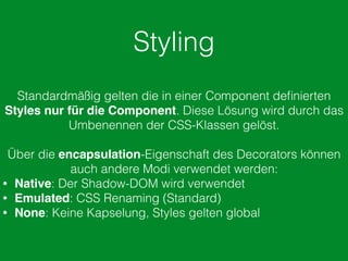 Styling
Standardmäßig gelten die in einer Component deﬁnierten
Styles nur für die Component. Diese Lösung wird durch das
Umbenennen der CSS-Klassen gelöst.
Über die encapsulation-Eigenschaft des Decorators können
auch andere Modi verwendet werden:
• Native: Der Shadow-DOM wird verwendet
• Emulated: CSS Renaming (Standard)
• None: Keine Kapselung, Styles gelten global
 