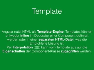 Template
Angular nutzt HTML als Template-Engine. Templates können
entweder inline im Decorator einer Component deﬁniert
werden oder in einer separaten HTML-Datei, was die
Empfohlene Lösung ist.
Per Interpolation ({{}}) kann vom Template aus auf die
Eigenschaften der Component-Klasse zugegriffen werden.
 