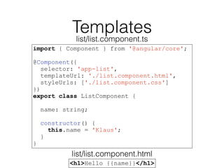 Templates
import { Component } from '@angular/core';
@Component({
selector: 'app-list',
templateUrl: './list.component.html',
styleUrls: ['./list.component.css']
})
export class ListComponent {
name: string;
constructor() {
this.name = 'Klaus';
}
}
<h1>Hello {{name}}</h1>
list/list.component.ts
list/list.component.html
 