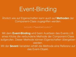 Event-Binding
Ähnlich wie auf Eigenschaften kann auch auf Methoden der
Component-Class zugegriffen werden.
(click)=“handleClick()”
Mit dem Event-Binding wird beim Auslösen des Events z.B.
eines Klicks die verbundene Methode der Component-Class
aufgerufen. Dieser Methode können Eigenschaften übergeben
werden.
Mit der $event-Variablen erhält die Methode eine Referenz auf
das Event-Objekt.
 