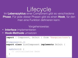 Lifecycle
Im Lebenszyklus einer Component gibt es verschiedene
Phase. Für jede dieser Phasen gibt es einen Hook, für den
man eine Funktion deﬁnieren kann.
Vorgehensweise:
• Interface implementieren
• Hook-Methode umsetzen
import { Component, OnInit } from '@angular/core';
@Component({…})
export class ListComponent implements OnInit {
ngOnInit() {
// initialization here
}
}
 