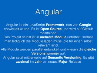 Angular
Angular ist ein JavaScript-Framework, das von Google
entwickelt wurde. Es ist Open Source und wird auf GitHub
maintained.
Das Projekt selbst ist in mehrere Module unterteilt, sodass
man lediglich die Module laden muss, die für einen selbst
relevant sind.
Alle Module werden parallel entwickelt und wiesen die gleiche
Versionsnummer auf.
Angular setzt mittlerweile auf Semantic Versioning. Es gibt
zweimal im Jahr ein neues Major-Release
 