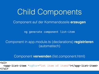 Child Components
ng generate component list-item
Component auf der Kommandozeile erzeugen
Component in app.module.ts (declarations) registrieren
(automatisch)
Component verwenden (list.component.html)
<ul>
<app-list-item *ngFor="let item of items"></app-list-item>
</ul>
 