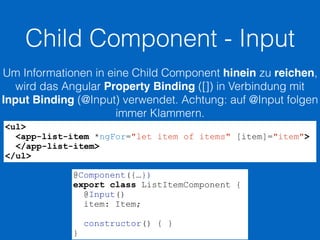 Child Component - Input
Um Informationen in eine Child Component hinein zu reichen,
wird das Angular Property Binding ([]) in Verbindung mit
Input Binding (@Input) verwendet. Achtung: auf @Input folgen
immer Klammern.
<ul>
<app-list-item *ngFor="let item of items" [item]="item">
</app-list-item>
</ul>
@Component({…})
export class ListItemComponent {
@Input()
item: Item;
constructor() { }
}
 