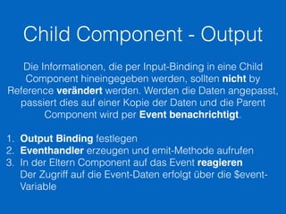 Child Component - Output
Die Informationen, die per Input-Binding in eine Child
Component hineingegeben werden, sollten nicht by
Reference verändert werden. Werden die Daten angepasst,
passiert dies auf einer Kopie der Daten und die Parent
Component wird per Event benachrichtigt.
1. Output Binding festlegen
2. Eventhandler erzeugen und emit-Methode aufrufen
3. In der Eltern Component auf das Event reagieren 
Der Zugriff auf die Event-Daten erfolgt über die $event-
Variable
 