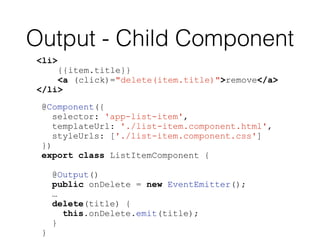 Output - Child Component
<li>
{{item.title}}
<a (click)="delete(item.title)">remove</a>
</li>
@Component({
selector: 'app-list-item',
templateUrl: './list-item.component.html',
styleUrls: ['./list-item.component.css']
})
export class ListItemComponent {
@Output()
public onDelete = new EventEmitter();
…
delete(title) {
this.onDelete.emit(title);
}
}
 