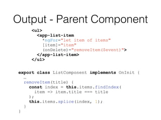 Output - Parent Component
<ul>
<app-list-item
*ngFor="let item of items"
[item]="item"
(onDelete)="removeItem($event)">
</app-list-item>
</ul>
export class ListComponent implements OnInit {
…
removeItem(title) {
const index = this.items.findIndex(
item => item.title === title
);
this.items.splice(index, 1);
}
}
 