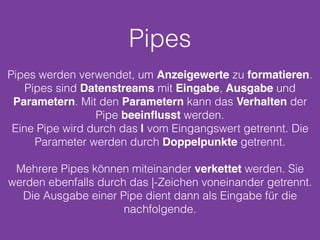 Pipes
Pipes werden verwendet, um Anzeigewerte zu formatieren.
Pipes sind Datenstreams mit Eingabe, Ausgabe und
Parametern. Mit den Parametern kann das Verhalten der
Pipe beeinﬂusst werden.
Eine Pipe wird durch das | vom Eingangswert getrennt. Die
Parameter werden durch Doppelpunkte getrennt.
Mehrere Pipes können miteinander verkettet werden. Sie
werden ebenfalls durch das |-Zeichen voneinander getrennt.
Die Ausgabe einer Pipe dient dann als Eingabe für die
nachfolgende.
 