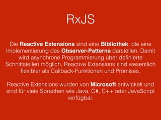 RxJS
Die Reactive Extensions sind eine Bibliothek, die eine
Implementierung des Observer-Patterns darstellen. Damit
wird asynchrone Programmierung über deﬁnierte
Schnittstellen möglich. Reactive Extensions sind wesentlich
ﬂexibler als Callback-Funktionen und Promises.
Reactive Extensions wurden von Microsoft entwickelt und
sind für viele Sprachen wie Java, C#, C++ oder JavaScript
verfügbar.
 