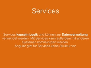 Services
Services kapseln Logik und können zur Datenverwaltung
verwendet werden. Mit Services kann außerdem mit anderen
Systemen kommuniziert werden.
Angular gibt für Services keine Struktur vor.
 