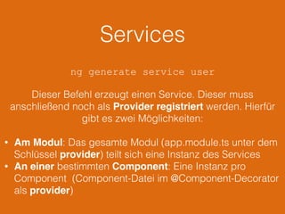 Services
ng generate service user
Dieser Befehl erzeugt einen Service. Dieser muss
anschließend noch als Provider registriert werden. Hierfür
gibt es zwei Möglichkeiten:
• Am Modul: Das gesamte Modul (app.module.ts unter dem
Schlüssel provider) teilt sich eine Instanz des Services
• An einer bestimmten Component: Eine Instanz pro
Component (Component-Datei im @Component-Decorator
als provider)
 