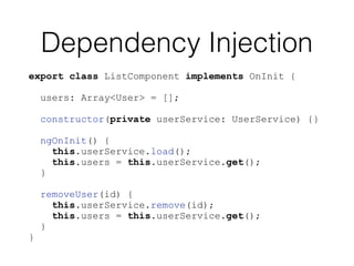 Dependency Injection
export class ListComponent implements OnInit {
users: Array<User> = [];
constructor(private userService: UserService) {}
ngOnInit() {
this.userService.load();
this.users = this.userService.get();
}
removeUser(id) {
this.userService.remove(id);
this.users = this.userService.get();
}
}
 