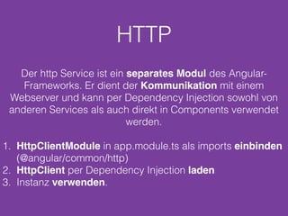 HTTP
Der http Service ist ein separates Modul des Angular-
Frameworks. Er dient der Kommunikation mit einem
Webserver und kann per Dependency Injection sowohl von
anderen Services als auch direkt in Components verwendet
werden.
1. HttpClientModule in app.module.ts als imports einbinden
(@angular/common/http)
2. HttpClient per Dependency Injection laden
3. Instanz verwenden.
 