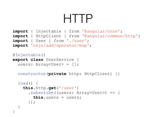 HTTP
import { Injectable } from '@angular/core';
import { HttpClient } from ‘@angular/common/http';
import { User } from './user';
import 'rxjs/add/operator/map';
@Injectable()
export class UserService {
users: Array<User> = [];
constructor(private http: HttpClient) {}
load() {
this.http.get('/user')
.subscribe((users: Array<User>) => {
this.users = users;
});
}
}
 