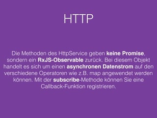 HTTP
Die Methoden des HttpService geben keine Promise,
sondern ein RxJS-Observable zurück. Bei diesem Objekt
handelt es sich um einen asynchronen Datenstrom auf den
verschiedene Operatoren wie z.B. map angewendet werden
können. Mit der subscribe-Methode können Sie eine
Callback-Funktion registrieren.
 