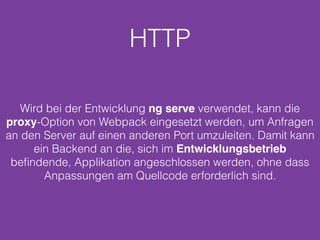HTTP
Wird bei der Entwicklung ng serve verwendet, kann die
proxy-Option von Webpack eingesetzt werden, um Anfragen
an den Server auf einen anderen Port umzuleiten. Damit kann
ein Backend an die, sich im Entwicklungsbetrieb
beﬁndende, Applikation angeschlossen werden, ohne dass
Anpassungen am Quellcode erforderlich sind.
 