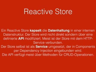 Reactive Store
Ein Reactive Store kapselt die Datenhaltung in einer internen
Datenstruktur. Der Store wird nicht direkt sondern über eine
deﬁnierte API modiﬁziert. Meist ist der Store mit dem HTTP-
Service verbunden.
Der Store selbst ist als Service umgesetzt, der in Components
per Dependency Injection eingebunden wird.
Die API verfügt meist über Methoden für CRUD-Operationen.
 