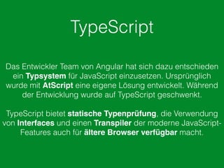 TypeScript
Das Entwickler Team von Angular hat sich dazu entschieden
ein Typsystem für JavaScript einzusetzen. Ursprünglich
wurde mit AtScript eine eigene Lösung entwickelt. Während
der Entwicklung wurde auf TypeScript geschwenkt.
TypeScript bietet statische Typenprüfung, die Verwendung
von Interfaces und einen Transpiler der moderne JavaScript-
Features auch für ältere Browser verfügbar macht.
 