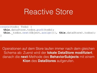 Reactive Store
create(todo: Todo) {
this.dataStore.todos.push(todo);
this._todos.next(Object.assign({}, this.dataStore).todos);
}
Operationen auf dem Store laufen immer nach dem gleichen
Schema ab: Zuerst wird der lokale DataStore modiﬁziert,
danach die next-Methode des BehaviorSubjects mit einem
Klon des DataStores aufgerufen.
 