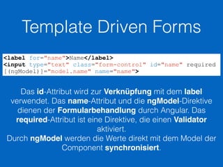 Template Driven Forms
<label for="name">Name</label>
<input type="text" class="form-control" id="name" required
[(ngModel)]="model.name" name="name">
Das id-Attribut wird zur Verknüpfung mit dem label
verwendet. Das name-Attribut und die ngModel-Direktive
dienen der Formularbehandlung durch Angular. Das
required-Attribut ist eine Direktive, die einen Validator
aktiviert.
Durch ngModel werden die Werte direkt mit dem Model der
Component synchronisiert.
 