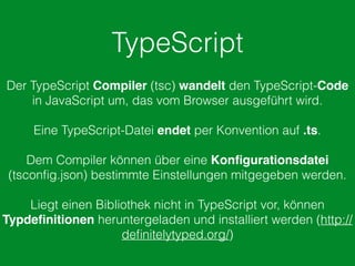 TypeScript
Der TypeScript Compiler (tsc) wandelt den TypeScript-Code
in JavaScript um, das vom Browser ausgeführt wird.
Eine TypeScript-Datei endet per Konvention auf .ts.
Dem Compiler können über eine Konﬁgurationsdatei
(tsconﬁg.json) bestimmte Einstellungen mitgegeben werden.
Liegt einen Bibliothek nicht in TypeScript vor, können
Typdeﬁnitionen heruntergeladen und installiert werden (http://
deﬁnitelytyped.org/)
 