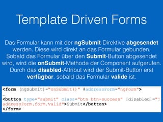 Template Driven Forms
Das Formular kann mit der ngSubmit-Direktive abgesendet
werden. Diese wird direkt an das Formular gebunden.
Sobald das Formular über den Submit-Button abgesendet
wird, wird die onSubmit-Methode der Component aufgerufen.
Durch das disabled-Attribut wird der Submit-Button erst
verfügbar, sobald das Formular valide ist.
<form (ngSubmit)="onSubmit()" #addressForm="ngForm">
…
<button type="submit" class="btn btn-success" [disabled]="!
addressForm.form.valid">Submit</button>
</form>
 