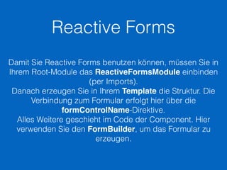 Reactive Forms
Damit Sie Reactive Forms benutzen können, müssen Sie in
Ihrem Root-Module das ReactiveFormsModule einbinden
(per Imports).
Danach erzeugen Sie in Ihrem Template die Struktur. Die
Verbindung zum Formular erfolgt hier über die
formControlName-Direktive.
Alles Weitere geschieht im Code der Component. Hier
verwenden Sie den FormBuilder, um das Formular zu
erzeugen.
 