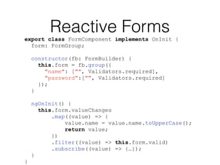 Reactive Forms
export class FormComponent implements OnInit {
form: FormGroup;
constructor(fb: FormBuilder) {
this.form = fb.group({
"name": ["", Validators.required],
"password":["", Validators.required]
});
}
ngOnInit() {
this.form.valueChanges
.map((value) => {
value.name = value.name.toUpperCase();
return value;
})
.filter((value) => this.form.valid)
.subscribe((value) => {…});
}
}
 