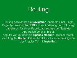 Routing
Routing bezeichnet die Navigation innerhalb einer Single
Page Applikation über URLs. Eine Änderung der URL sorgt
dabei nicht für einen Page Load, sodass der State der
Applikation erhalten bleibt.
Angular verfügt über ein eigenes Modul zu diesem Zweck:
den Angular Router. Dieses Modul wird standardmäßig von
der Angular CLI mit installiert.
 