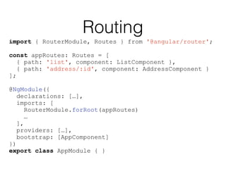 Routing
import { RouterModule, Routes } from '@angular/router';
const appRoutes: Routes = [
{ path: 'list', component: ListComponent },
{ path: 'address/:id', component: AddressComponent }
];
@NgModule({
declarations: […],
imports: [
RouterModule.forRoot(appRoutes)
…
],
providers: […],
bootstrap: [AppComponent]
})
export class AppModule { }
 
