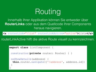 Routing
Innerhalb Ihrer Applikation können Sie entweder über
RouterLinks oder aus dem Quellcode Ihrer Components
heraus navigieren.
<a routerLink="/list" routerLinkActive="active">Liste</a>
routerLinkActive hilft die aktive Route visuell zu kennzeichnen.
export class ListComponent {
constructor(private router: Router) { }
onShowDetails(address) {
this.router.navigate(['/address', address.id])
}
}
 
