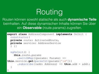 Routing
Routen können sowohl statische als auch dynamische Teile
beinhalten. Auf diese dynamischen Inhalte können Sie über
ein Observable (route.params) zugreifen.
export class AddressComponent implements OnInit {
constructor(
private route: ActivatedRoute,
private service: AddressService
) {}
ngOnInit() {
this.route.params
.switchMap((params: Params) =>
this.service.get(parseInt(params['id']))
.subscribe((add: Address) => this.add = add);
}
}
 