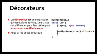 Décorateurs
Un décorateur est une expression
qui est évaluée après qu’une classe
soit définie, et peut être utilisé pour
annoter ou modifier le code.
Angular les utilise beaucoup
13
@Component(…)
class Car {
@Input() cpt: number;
@methodDecorator() drive() {
}
}
 