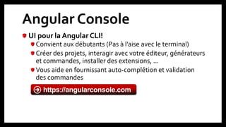 Angular Console
UI pour la Angular CLI!
Convient aux débutants (Pas à l’aise avec le terminal)
Créer des projets, interagir avec votre éditeur, générateurs
et commandes, installer des extensions, …
Vous aide en fournissant auto-complétion et validation
des commandes
18
https://angularconsole.com
 