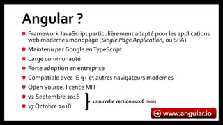 Angular ?
Framework JavaScript particulièrement adapté pour les applications
web modernes monopage (Single Page Application, ou SPA)
Maintenu par Google enTypeScript
Large communauté
Forte adoption en entreprise
Compatible avec IE 9+ et autres navigateurs modernes
Open Source, licence MIT
v2 Septembre 2016
v7 Octobre 2018
www.angular.io
1 nouvelle version aux 6 mois
 