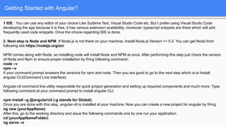 Getting Started with Angular?
1 IDE : You can use any editor of your choice Like Sublime Text, Visual Studio Code etc. But I prefer using Visual Studio Code
developing the app because it is free, it has various extension availability, moreover, typescript snippets are there which will add
frequently used code snippets. Once the choice regarding IDE is done.
2. Next step is Node and NPM. If Node.js is not there on your machine, Install Node.js Version >= 5.0. You can get Node from
following site https://nodejs.org/en/
NPM comes along with Node, so installing node will install Node and NPM at once. After performing this step just check the version
of Node and Npm to ensure proper installation by firing following command :
node –v
npm –v
If your command prompt answers the versions for npm and node. Then you are good to go to the next step which is to Install
angular CLI(Command Line Interface)
Angular-cli command line utility responsible for quick project generation and setting up required components and much more. Type
following command at your command prompt to install angular CLI.
npm install –g @angular/cli (-g stands for Global).
Once you are done with this step, angular-cli is installed at your machine. Now you can create a new project for angular by firing:
ng new (yourAppName)
After this, go to the working directory and issue the following commands one by one run your application.
cd (yourAppNameFolder)
ng serve –o
 